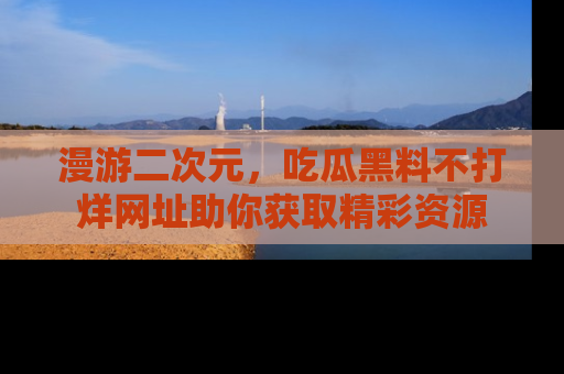 漫游二次元，吃瓜黑料不打烊网址助你获取精彩资源