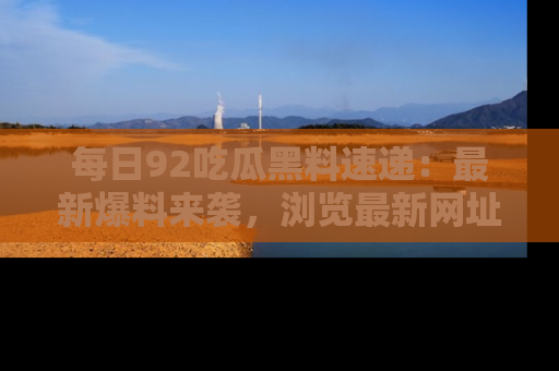 每日92吃瓜黑料速递：最新爆料来袭，浏览最新网址，畅享吃瓜乐趣！