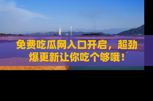 免费吃瓜网入口开启，超劲爆更新让你吃个够哦！