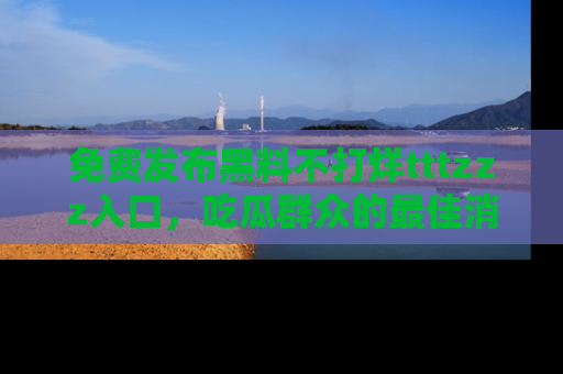 免费发布黑料不打烊tttzzz入口，吃瓜群众的最佳消息平台！