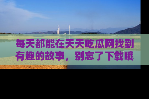 每天都能在天天吃瓜网找到有趣的故事，别忘了下载哦！