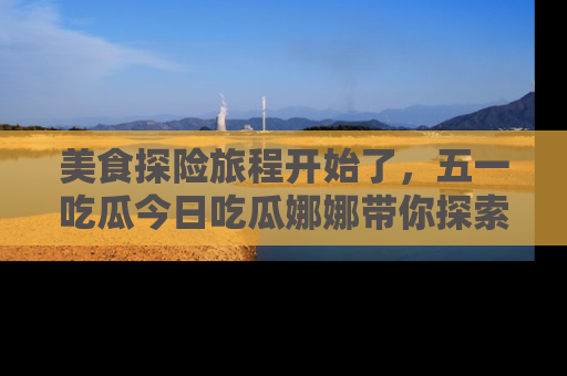 美食探险旅程开始了，五一吃瓜今日吃瓜娜娜带你探索精彩首页线路。