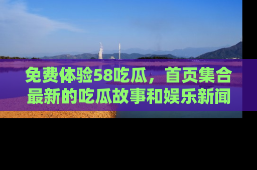 免费体验58吃瓜，首页集合最新的吃瓜故事和娱乐新闻，让你不再错过任何热点！