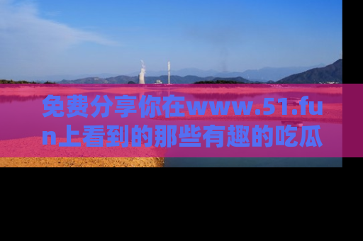 免费分享你在www.51.fun上看到的那些有趣的吃瓜趣闻吧！