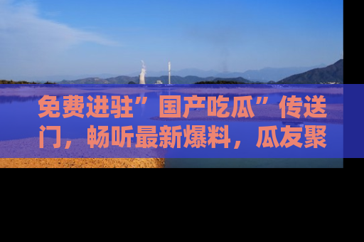 免费进驻”国产吃瓜”传送门，畅听最新爆料，瓜友聚集地等你！
