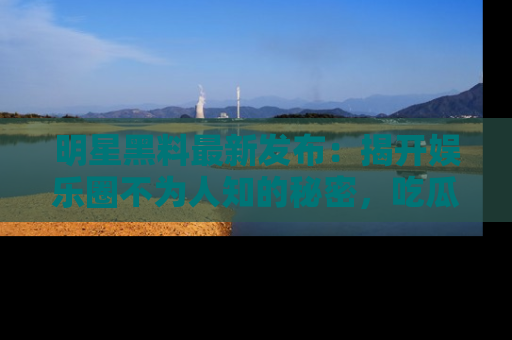 明星黑料最新发布：揭开娱乐圈不为人知的秘密，吃瓜者们请注意！