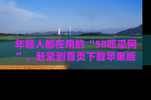 年轻人都在用的“58吃瓜网”，赶紧到首页下载苹果版吧！
