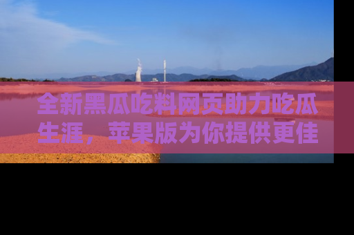 全新黑瓜吃料网页助力吃瓜生涯，苹果版为你提供更佳体验！