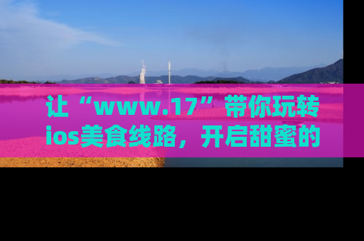 让“www.17”带你玩转ios美食线路，开启甜蜜的吃瓜时光吧！