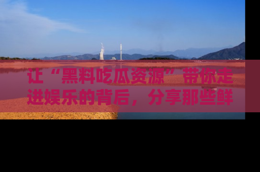 让“黑料吃瓜资源”带你走进娱乐的背后，分享那些鲜为人知的黑料，成为吃瓜界的资深玩家！