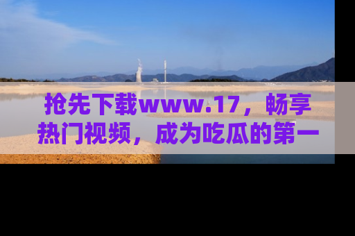 抢先下载www.17，畅享热门视频，成为吃瓜的第一手信息者！