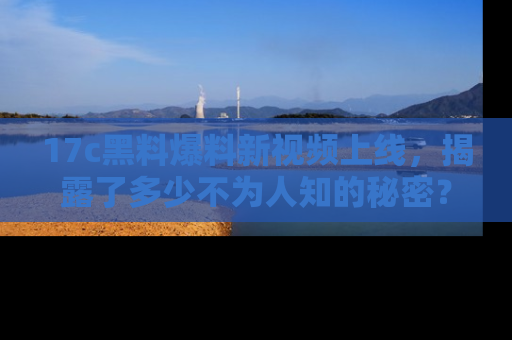 17c黑料爆料新视频上线,揭露了多少不为人知的秘密?