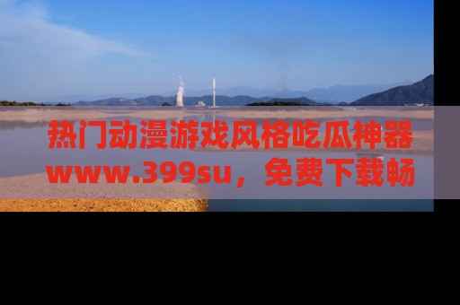 热门动漫游戏风格吃瓜神器www.399su，免费下载畅享精彩