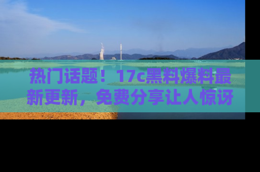 热门话题！17c黑料爆料最新更新，免费分享让人惊讶的事实！