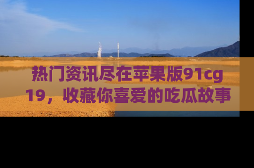 热门资讯尽在苹果版91cg19，收藏你喜爱的吃瓜故事吧！