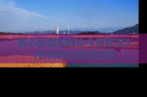 热心的朝阳群众今日吃瓜51在线直达热点资讯