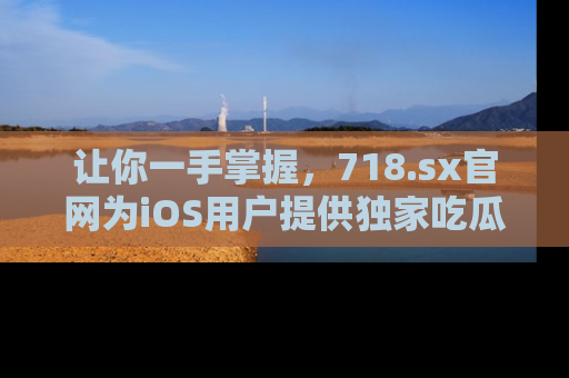 让你一手掌握，718.sx官网为iOS用户提供独家吃瓜内容！