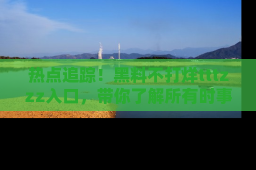 热点追踪！黑料不打烊tttzzz入口，带你了解所有时事动态，赶紧打开网址链接！