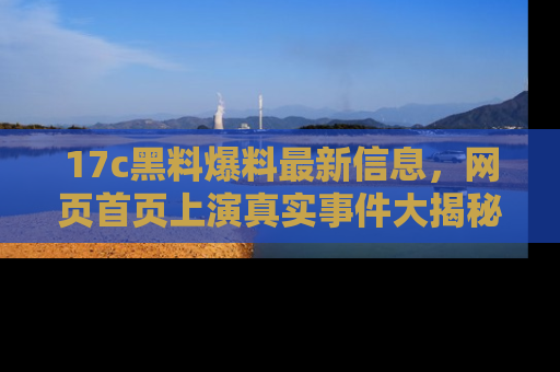 17c黑料爆料最新信息,网页首页上演真实事件大揭秘