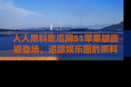 人人黑料吃瓜网51苹果版震撼登场，追踪娱乐圈的黑料与热闻