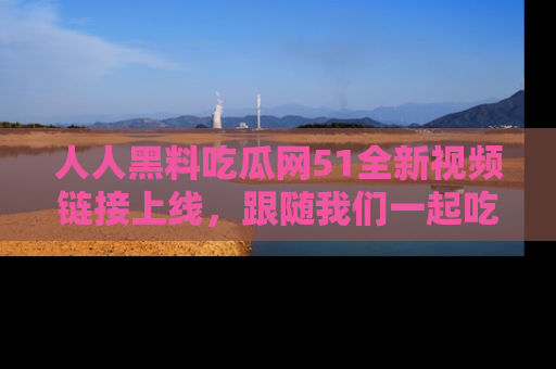 人人黑料吃瓜网51全新视频链接上线，跟随我们一起吃瓜围观！