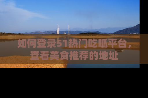 如何登录51热门吃呱平台，查看美食推荐的地址