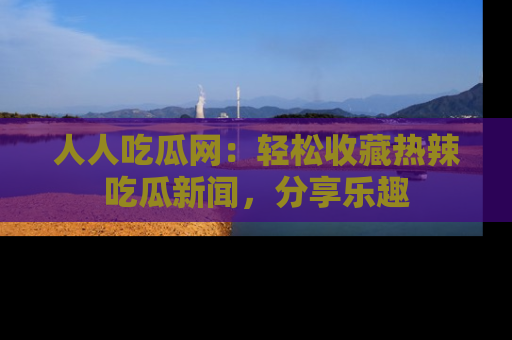人人吃瓜网：轻松收藏热辣吃瓜新闻，分享乐趣