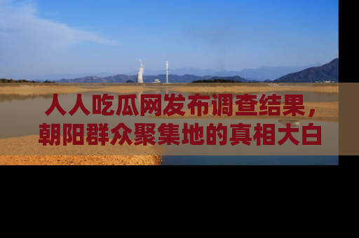 人人吃瓜网发布调查结果，朝阳群众聚集地的真相大白