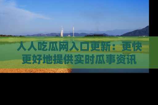 人人吃瓜网入口更新：更快更好地提供实时瓜事资讯