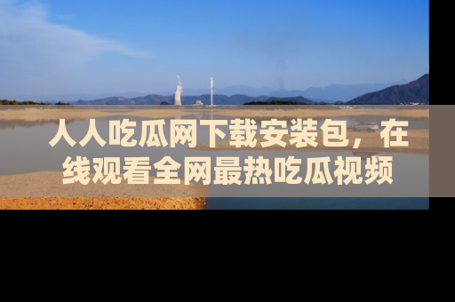 人人吃瓜网下载安装包，在线观看全网最热吃瓜视频
