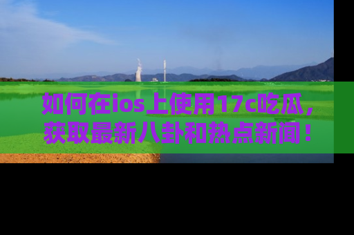 如何在ios上使用17c吃瓜，获取最新八卦和热点新闻！