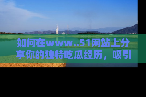 如何在www..51网站上分享你的独特吃瓜经历，吸引更多用户关注