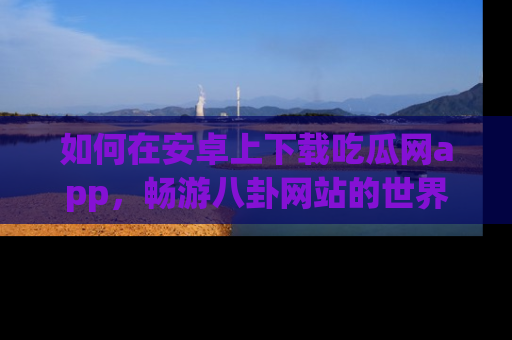 如何在安卓上下载吃瓜网app，畅游八卦网站的世界