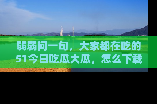 弱弱问一句，大家都在吃的51今日吃瓜大瓜，怎么下载登录才能体验最新入口？