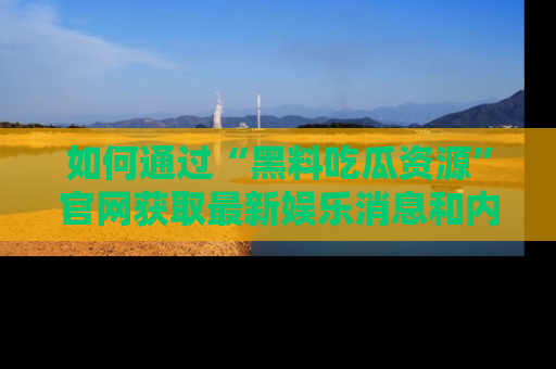 如何通过“黑料吃瓜资源”官网获取最新娱乐消息和内幕爆料