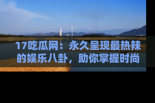 17吃瓜网：永久呈现最热辣的娱乐八卦，助你掌握时尚趋势