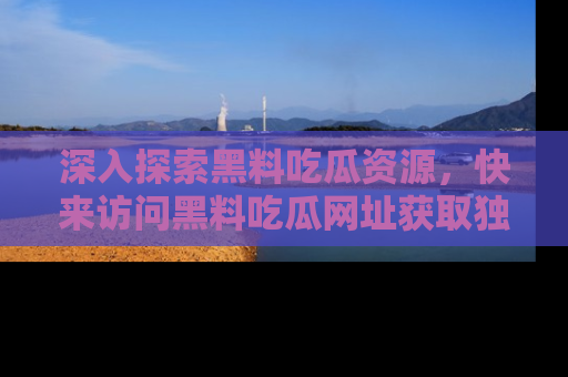 深入探索黑料吃瓜资源，快来访问黑料吃瓜网址获取独家内容！