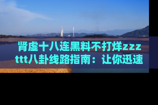 肾虚十八连黑料不打烊zzzttt八卦线路指南：让你迅速掌握热点事件脉络