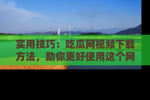 实用技巧：吃瓜网视频下载方法，助你更好使用这个网站
