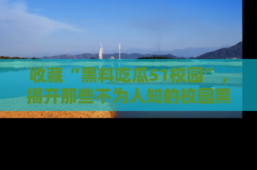 收藏“黑料吃瓜51校园”，揭开那些不为人知的校园黑幕！