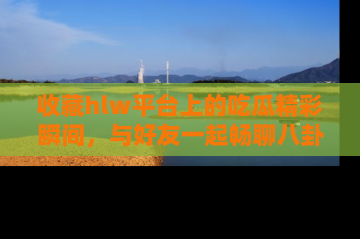 收藏hlw平台上的吃瓜精彩瞬间，与好友一起畅聊八卦趣闻！