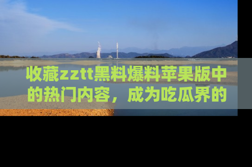 收藏zztt黑料爆料苹果版中的热门内容，成为吃瓜界的资深玩家！