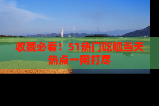 收藏必看！51热门吃呱当天热点一网打尽