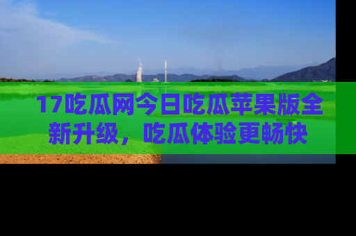 17吃瓜网今日吃瓜苹果版全新升级，吃瓜体验更畅快