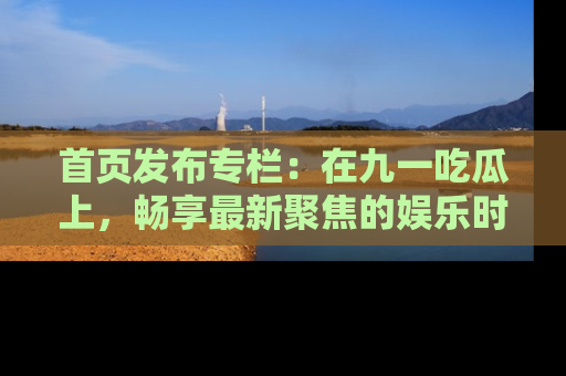 首页发布专栏：在九一吃瓜上，畅享最新聚焦的娱乐时讯