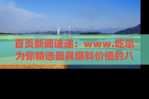 首页新闻速递：www.吃瓜为你精选最具爆料价值的八卦和趣闻！
