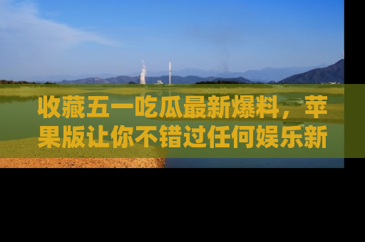 收藏五一吃瓜最新爆料，苹果版让你不错过任何娱乐新闻