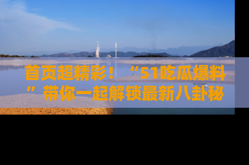 首页超精彩！“51吃瓜爆料”带你一起解锁最新八卦秘闻！