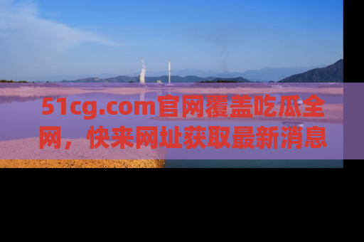 51cg.com官网覆盖吃瓜全网，快来网址获取最新消息与链接！
