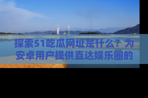 探索51吃瓜网址是什么？为安卓用户提供直达娱乐圈的途径